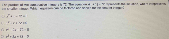 The product of two consecutive integers is 72. The equation x(x+1)=72 represents the situation, where x represents
the smaller integer. Which equation can be factored and solved for the smaller integer?
x^2+x-72=0
x^2+x+72=0
x^2+2x-72=0
x^2+2x+72=0