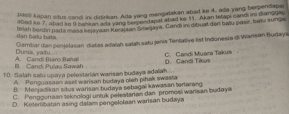 pasti kapan silus candi ini didirikan. Ada yang mengatakan abad ke 4, ada yang berpendapa
abad ke 7, abad ke 9 bankan ada yang berpendapat abad ke 11. Akan tetapi candi ini dianggag
telah berdiri pada masa kejayaan Kerajaan Sriwijaya. Candi ini dibuat dari batu pasir, batu sunga
dan baty bata.
Gambar dan penjelasan diatas adalah salah satu jenis Tentative list Indonesia di Warisan Budaya
Dunia, yaitu....
B. Candi Pulau Sawah A. Candi Biaro Baha
D. Candi Tikus C. Candi Muara Takus
10. Salah satu upaya pelestarian warisan budaya adalah....
A. Penguasaan aset warisan budaya oleh pihak swasta
B. Menjadikan situs warisan budaya sebagai kawasan teriarang
C. Penggunaan teknologi untuk pelestarian dan promosi warisan budaya
D. Keterlibatan asing dalam pengelolaan warisan budaya