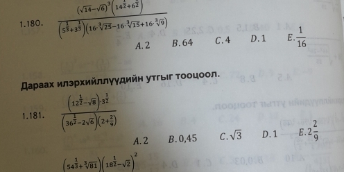 1. 180. frac (sqrt(14)-sqrt(6))^3(14^(frac 1)2+6^(frac 2)2)(5^(frac 1)3+3^(frac 1)3)(16sqrt [3sqrt(25)-16^(-frac 3]9) C. 4 D. 1 E.  1/16 
A. 2 B. 64
スаρаах илэрхийллγγдийн утгыιг τοοцоол.
1.181. frac (12^(frac 1)2-sqrt(8))^ 1/32 (36^(frac 1)2-2sqrt(6))(2+ 2/9 )
A. 2 B. 0,45 C. sqrt(3) D. 1 E. 2 2/9 
(54^(frac 1)3+sqrt[3](81))(18^(frac 1)2-sqrt(2))^2