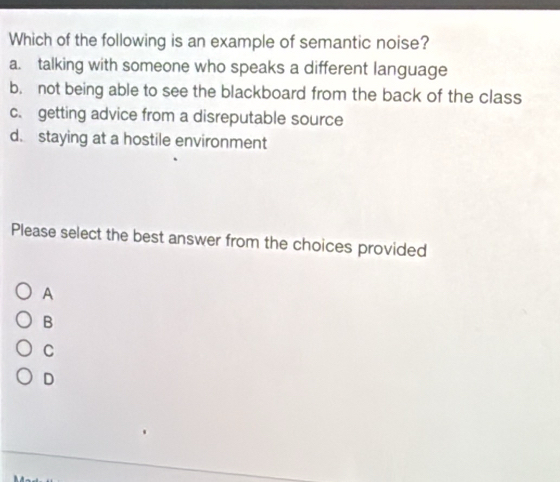 Which of the following is an example of semantic noise?
a. talking with someone who speaks a different language
b. not being able to see the blackboard from the back of the class
c. getting advice from a disreputable source
d. staying at a hostile environment
Please select the best answer from the choices provided
A
B
C
D