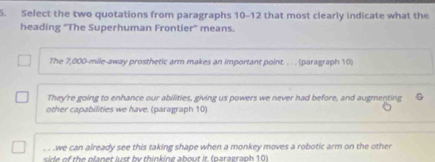 Select the two quotations from paragraphs 10-12 that most clearly indicate what the
heading ''The Superhuman Frontier'' means.
The 7,000-mile -away prosthetic arm makes an important point. . . . (paragraph 10)
They're going to enhance our abilities, giving us powers we never had before, and augmenting G
other capabilities we have. (paragraph 10)
. ..we can already see this taking shape when a monkey moves a robotic arm on the other
side of the planet lust by thinking about it. (paragraph 10)