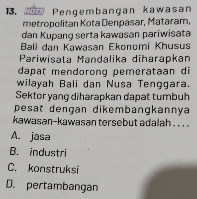 Pengembangan kawasan
metropolitan Kota Denpasar, Mataram,
dan Kupang serta kawasan pariwisata
Bali dan Kawasan Ekonomi Khusus
Pariwisata Mandalika diharapkan
dapat mendorong pemerataan di
wilayah Bali dan Nusa Tenggara.
Sektor yang diharapkan dapat tumbuh
pesat dengan dikembangkannya
kawasan-kawasan tersebut adalah . . . .
A. jasa
B. industri
C. konstruksi
D. pertambangan