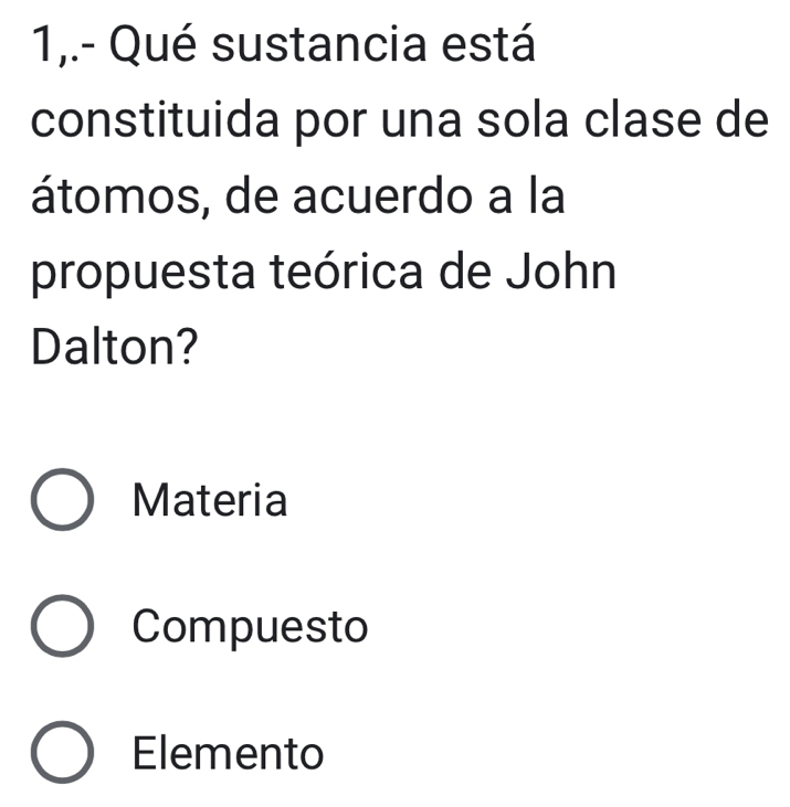 1,.- Qué sustancia está
constituida por una sola clase de
átomos, de acuerdo a la
propuesta teórica de John
Dalton?
Materia
Compuesto
Elemento