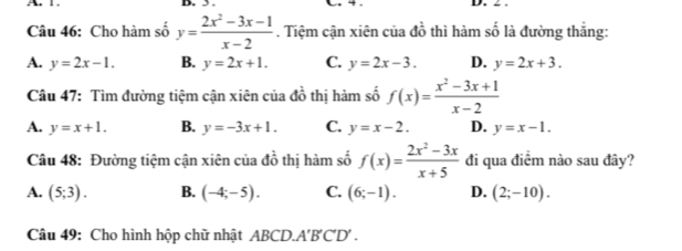 1. D. 3. D. ∠ .
Câu 46: Cho hàm số y= (2x^2-3x-1)/x-2 . Tiệm cận xiên của đồ thì hàm số là đường thắng:
A. y=2x-1. B. y=2x+1. C. y=2x-3. D. y=2x+3. 
Câu 47: Tìm đường tiệm cận xiên của đồ thị hàm số f(x)= (x^2-3x+1)/x-2 
A. y=x+1. B. y=-3x+1. C. y=x-2. D. y=x-1. 
Câu 48: Đường tiệm cận xiên của do thị hàm số f(x)= (2x^2-3x)/x+5  đi qua điểm nào sau đây?
A. (5;3). B. (-4;-5). C. (6;-1). D. (2;-10). 
Câu 49: Cho hình hộp chữ nhật ABCD.A'B'C'D' .