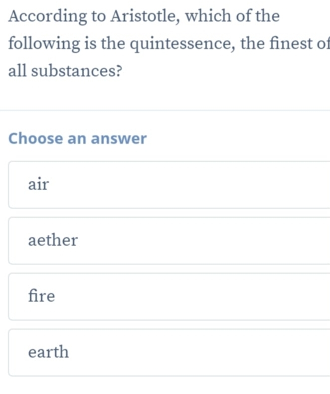 According to Aristotle, which of the
following is the quintessence, the finest of
all substances?
Choose an answer
air
aether
fire
earth