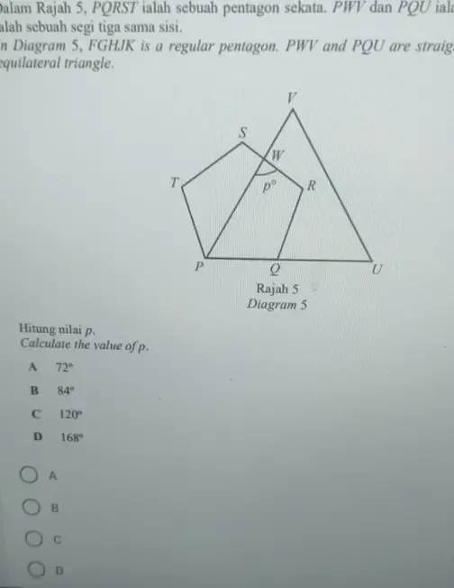 Dalam Rajah 5, PQRST ialah sebuah pentagon sekata. PWV dan PQU iala
alah sebuah segi tiga sama sisi.
In Diagram 5, FGHJK is a regular pentagon. PWV and PQU are straig
equilateral triangle.
Diagram 5
Hitung nilai p.
Calculate the value of p.
A 72°
B 84°
C 120°
D 168°
A
B
C
D