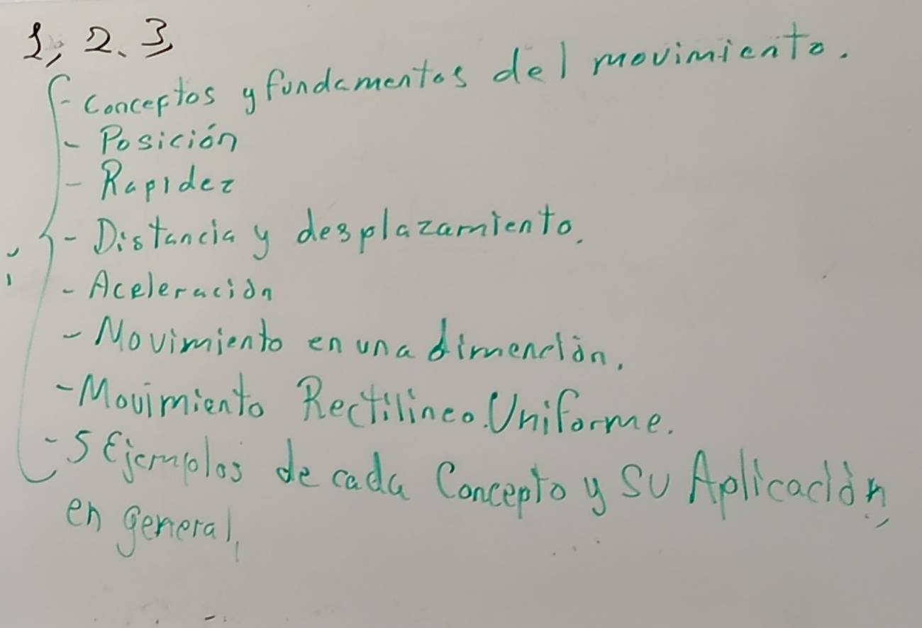 1, 2. 3 
Concertos gfondamentos del movimicnto, 
Posicion 
Rapidez 
- Distanciay desplazamiento. 
- Aceleracion 
Movimiento enuna dimendlon, 
- Movimiento Rectilineo. Uniforme. 
SGjemplos de cada Conceploy So Aplicacdy 
en general,