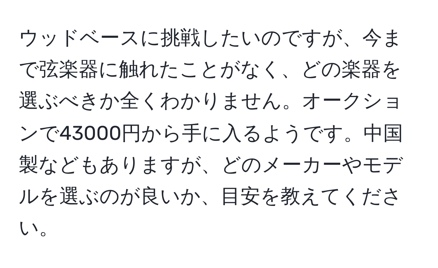 ウッドベースに挑戦したいのですが、今まで弦楽器に触れたことがなく、どの楽器を選ぶべきか全くわかりません。オークションで43000円から手に入るようです。中国製などもありますが、どのメーカーやモデルを選ぶのが良いか、目安を教えてください。