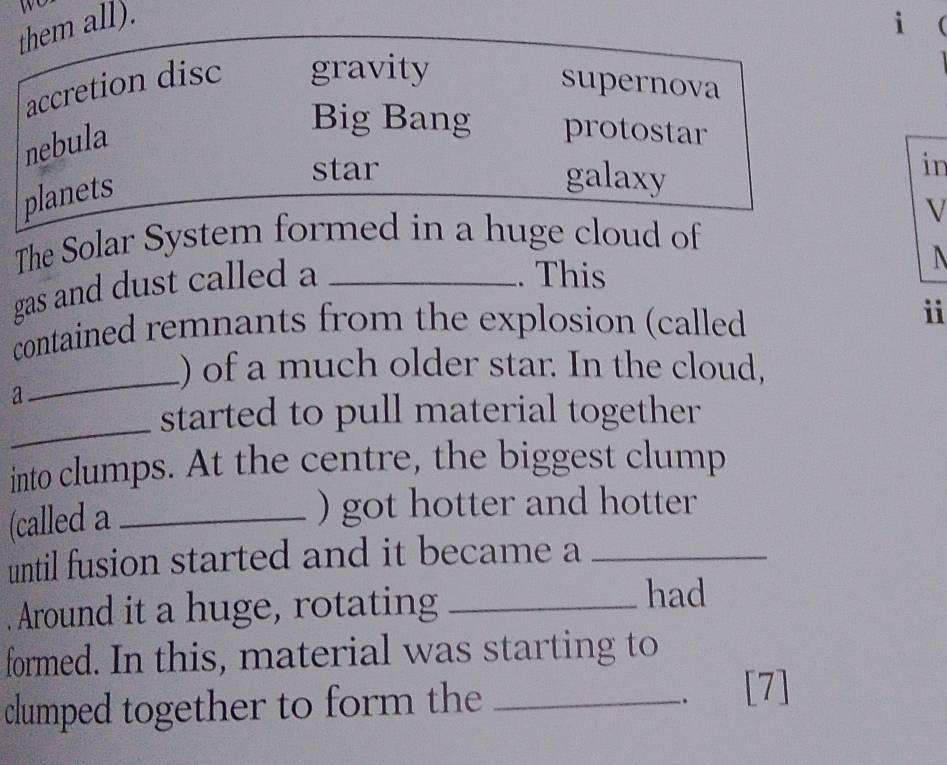 them all).
i
accretion disc gravity
supernova
nebula
Big Bang protostar
planets
star galaxy
in
V
The Solar System formed in a huge cloud of
gas and dust called a_
. This
contained remnants from the explosion (called
i
_
) of a much older star. In the cloud,
a
_
started to pull material together
into clumps. At the centre, the biggest clump
(called a_
) got hotter and hotter
until fusion started and it became a_
. Around it a huge, rotating_
had
formed. In this, material was starting to
clumped together to form the_
、 [7]