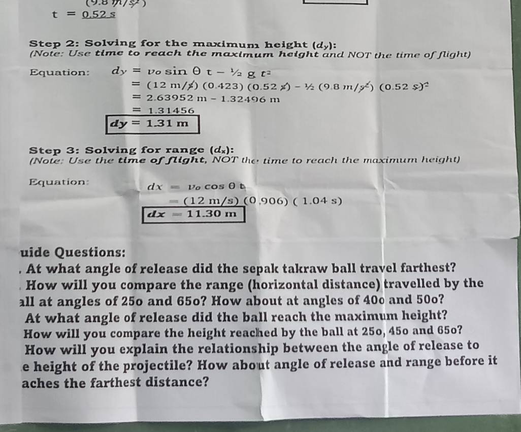 ( 8m/s
t=_ 0.52s
Step 2: Solving for the maximum height (d_y) : 
(Note: Use time to reach the maximum height and NOT the time of flight) 
Equation: dy=v_0sin θ t-1/2gt^2
=(12m/s)(0.423)(0.52s)-1/2(9.8m/s^2)(0.52s)^2
=2.63952m-1.32496m
=1.31456
dy=1.31m
Step 3: Solving for range (d_x) : 
(Note: Use the time of flight, NOT the time to reach the maximum height) 
Equation:
dx=v_ocos θ t
- =(12m/s)(0,906)(1.04s)
dx=11.30m
uide Questions: 
. At what angle of release did the sepak takraw ball travel farthest? 
How will you compare the range (horizontal distance) travelled by the 
all at angles of 25o and 65o? How about at angles of 40º and 50o? 
At what angle of release did the ball reach the maximum height? 
How will you compare the height reached by the ball at 25o, 45o and 65o? 
How will you explain the relationship between the angle of release to 
e height of the projectile? How about angle of release and range before it 
aches the farthest distance?