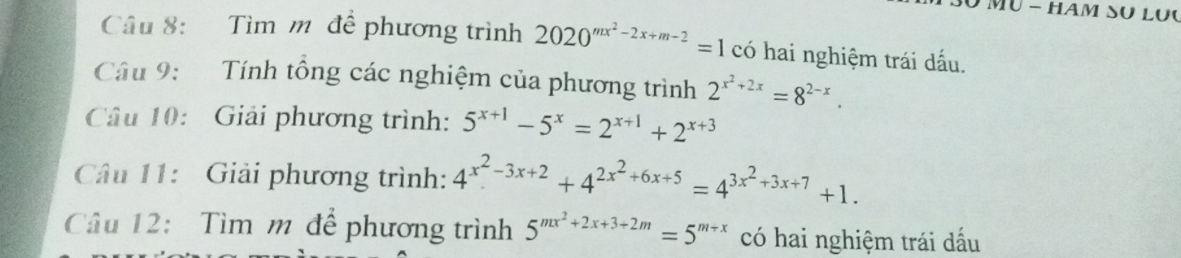 HAm SU Lục 
Câu 8: Tìm m để phương trình 2020^(mx^2)-2x+m-2=1 có hai nghiệm trái dấu. 
Câu 9: Tính tổng các nghiệm của phương trình 2^(x^2)+2x=8^(2-x). 
Câu 10: Giải phương trình: 5^(x+1)-5^x=2^(x+1)+2^(x+3)
Câu 11: Giải phương trình: 4^(x^2)-3x+2+4^(2x^2)+6x+5=4^(3x^2)+3x+7+1. 
Câu 12: Tìm m để phương trình 5^(mx^2)+2x+3+2m=5^(m+x) có hai nghiệm trái dấu