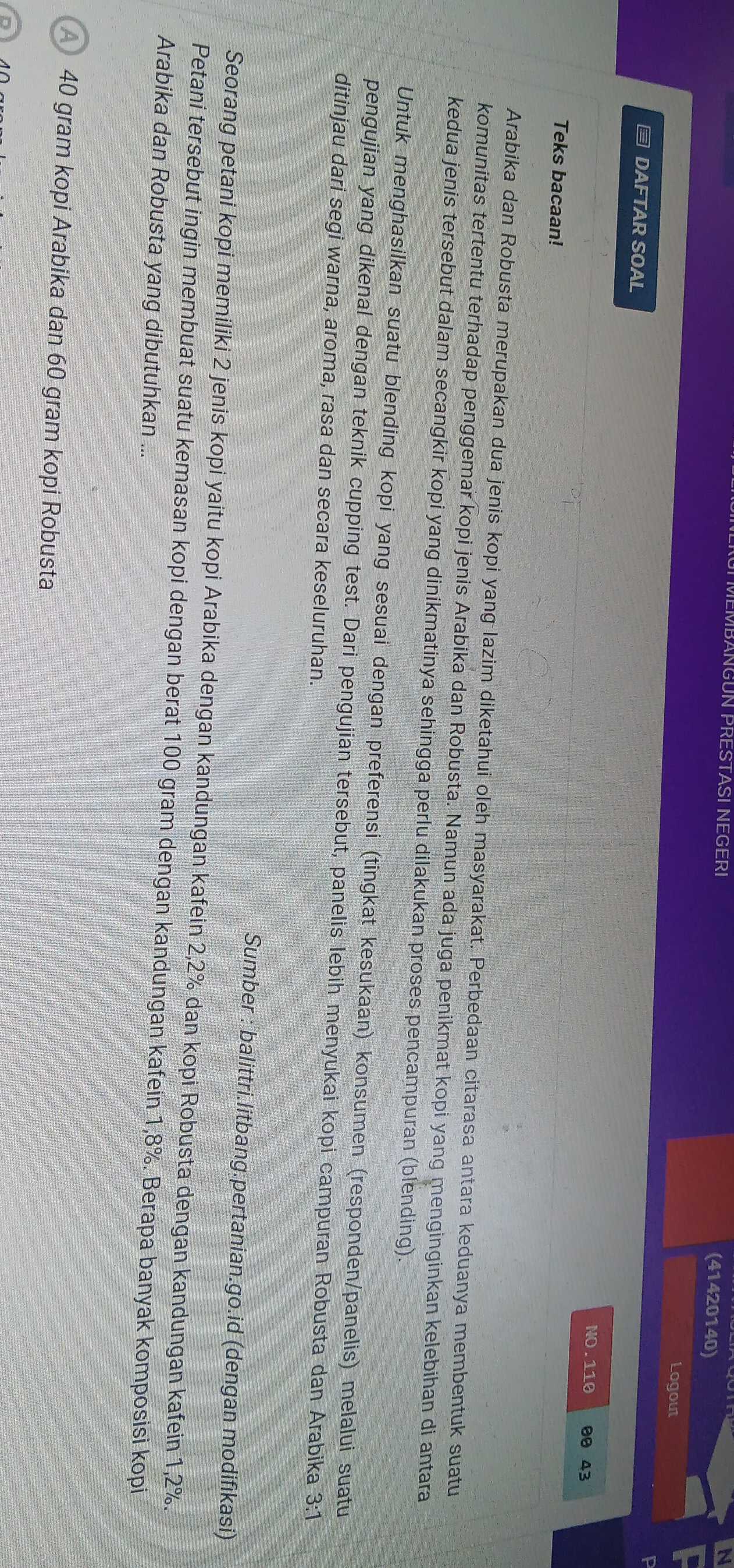 MBANGUN PRESTASI NEGERI N 
(41420140) 
Logout 
≡ DAFTAR SOAL 
NO. 110 00 43
Teks bacaan! 
Arabika dan Robusta merupakan dua jenis kopi yang lazim diketahui oleh masyarakat. Perbedaan citarasa antara keduanya membentuk suatu 
komunitas tertentu terhadap penggemar kopi jenis Arabika dan Robusta. Namun ada juga penikmat kopi yang menginginkan kelebihan di antara 
kedua jenis tersebut dalam secangkir kopi yang dinikmatinya sehingga perlu dilakukan proses pencampuran (blending). 
Untuk menghasilkan suatu blending kopi yang sesuai dengan preferensi (tîngkat kesukaan) konsumen (responden/panelis) melalui suatu 
pengujian yang dikenal dengan teknik cupping test. Dari pengujian tersebut, panelis lebih menyukai kopi campuran Robusta dan Arabika 3:1 
ditinjau dari segi warna, aroma, rasa dan secara keseluruhan. 
Sumber : balittri.litbang.pertanian.go.id (dengan modifikasi) 
Seorang petani kopi memiliki 2 jenis kopi yaitu kopi Arabika dengan kandungan kafein 2, 2% dan kopi Robusta dengan kandungan kafein 1, 2%. 
Petani tersebut ingin membuat suatu kemasan kopi dengan berat 100 gram dengan kandungan kafein 1, 8%. Berapa banyak komposisi kopi 
Arabika dan Robusta yang dibutuhkan ... 
A 40 gram kopi Arabika dan 60 gram kopi Robusta