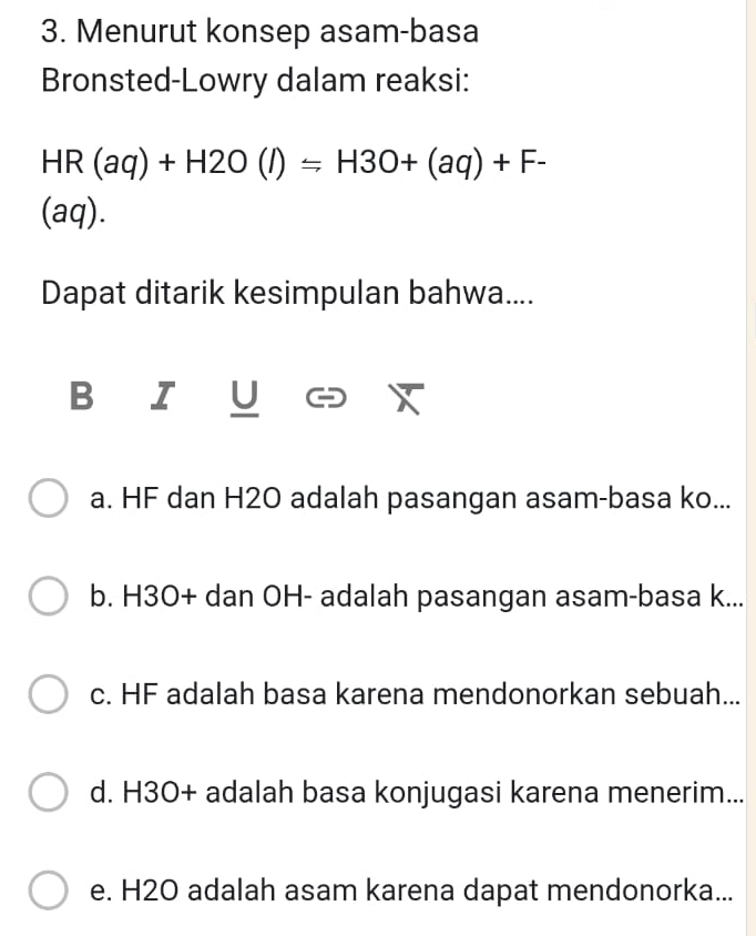 Menurut konsep asam-basa
Bronsted-Lowry dalam reaksi:
HR(aq)+H2O(l)=H3O+(aq)+F-
(aq).
Dapat ditarik kesimpulan bahwa....
B I U
a. HF dan H2O adalah pasangan asam-basa ko...
b. H3O+ dan OH - adalah pasangan asam-basa k...
c. HF adalah basa karena mendonorkan sebuah...
d. H3O+ adalah basa konjugasi karena menerim...
e. H2O adalah asam karena dapat mendonorka...