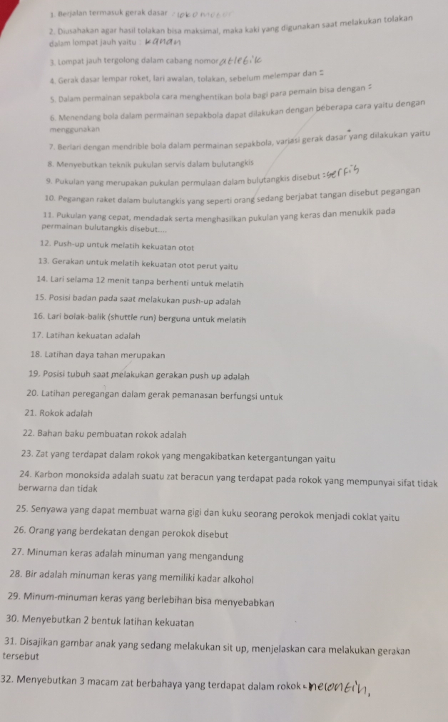 Berjalan termasuk gerak dasar .
2. Diusahakan agar hasil tolakan bisa maksimal, maka kaki yang digunakan saat melakukan tolakan
dalam lompat jauh yaitu :
3. Lompat jauh tergolong dalam cabang nomor / 
4. Gerak dasar lempar roket, lari awalan, tolakan, sebelum melempar dan ≌
5. Dalam permainan sepakbola cara menghentikan bola bagi para pemain bisa dengan “
6. Menendang bola dalam permainan sepakbola dapat dilakukan dengan béberapa cara yaitu dengan
menggunakan
7. Berlari dengan mendrible bola dalam permainan sepakbola, variasi gerak dasar yang dilakukan yaitu
8. Menyebutkan teknik pukulan servis dalam bulutangkis
9. Pukulan yang merupakan pukulan permulaan dalam bulutangkis disebut
10. Pegangan raket dalam bulutangkis yang seperti orang sedang berjabat tangan disebut pegangan
11. Pukulan yang cepat, mendadak serta menghasilkan pukulan yang keras dan menukik pada
permainan bulutangkis disebut....
12. Push-up untuk melatih kekuatan otot
13. Gerakan untuk melatih kekuatan otot perut yaitu
14. Lari selama 12 menit tanpa berhenti untuk melatih
15. Posisi badan pada saat melakukan push-up adalah
16. Lari bolak-balik (shuttle run) berguna untuk melatih
17. Latihan kekuatan adalah
18. Latihan daya tahan merupakan
19. Posisi tubuh saat melakukan gerakan push up adalah
20. Latihan peregangan dalam gerak pemanasan berfungsi untuk
21. Rokok adalah
22. Bahan baku pembuatan rokok adalah
23. Zat yang terdapat dalam rokok yang mengakibatkan ketergantungan yaitu
24. Karbon monoksida adalah suatu zat beracun yang terdapat pada rokok yang mempunyai sifat tidak
berwarna dan tidak
25. Senyawa yang dapat membuat warna gigi dan kuku seorang perokok menjadi coklat yaitu
26. Orang yang berdekatan dengan perokok disebut
27. Minuman keras adalah minuman yang mengandung
28. Bir adalah minuman keras yang memiliki kadar alkohol
29. Minum-minuman keras yang berlebihan bisa menyebabkan
30. Menyebutkan 2 bentuk latihan kekuatan
31. Disajikan gambar anak yang sedang melakukan sit up, menjelaskan cara melakukan gerakan
tersebut
32. Menyebutkan 3 macam zat berbahaya yang terdapat dalam rokok