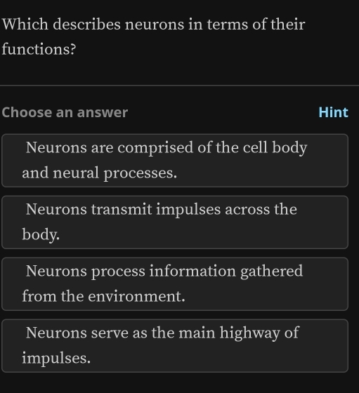 Which describes neurons in terms of their
functions?
Choose an answer Hint
Neurons are comprised of the cell body
and neural processes.
Neurons transmit impulses across the
body.
Neurons process information gathered
from the environment.
Neurons serve as the main highway of
impulses.