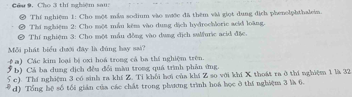 Cho 3 thí nghiệm sau: 
Thí nghiệm 1: Cho một mầu sodium vào nước đã thêm vài giọt dung dịch phenolphthalein. 
Thí nghiệm 2: Cho một mẩu kẽm vào dung dịch hydrochloric acid loãng. 
Thí nghiệm 3: Cho một mẫu đồng vào dung dịch sulfuric acid đặc. 
Mỗi phát biểu dưới đây là đúng hay sai? 
a) Các kim loại bị oxi hoá trong cả ba thí nghiệm trên. 
b) Cả ba dung dịch đều đổi màu trong quá trình phản ứng. 
c). Thí nghiệm 3 có sinh ra khí Z. Tỉ khối hơi của khí Z so với khí X thoát ra ở thí nghiệm 1 là 32 
d) Tổng hệ số tối giản của các chất trong phương trình hoá học ở thí nghiệm 3 là 6.