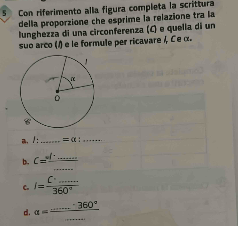 Con riferimento alla figura completa la scrittura
della proporzione che esprime la relazione tra la
lunghezza di una circonferenza (C) e quella di un
suo arco (/) e le formule per ricavare /, C е α.
a. /: _ =alpha : _
b. C= l/□  .................. __
C. I= C· _·s /360° 
d. alpha = ·s ·s 360°/·s ·s  