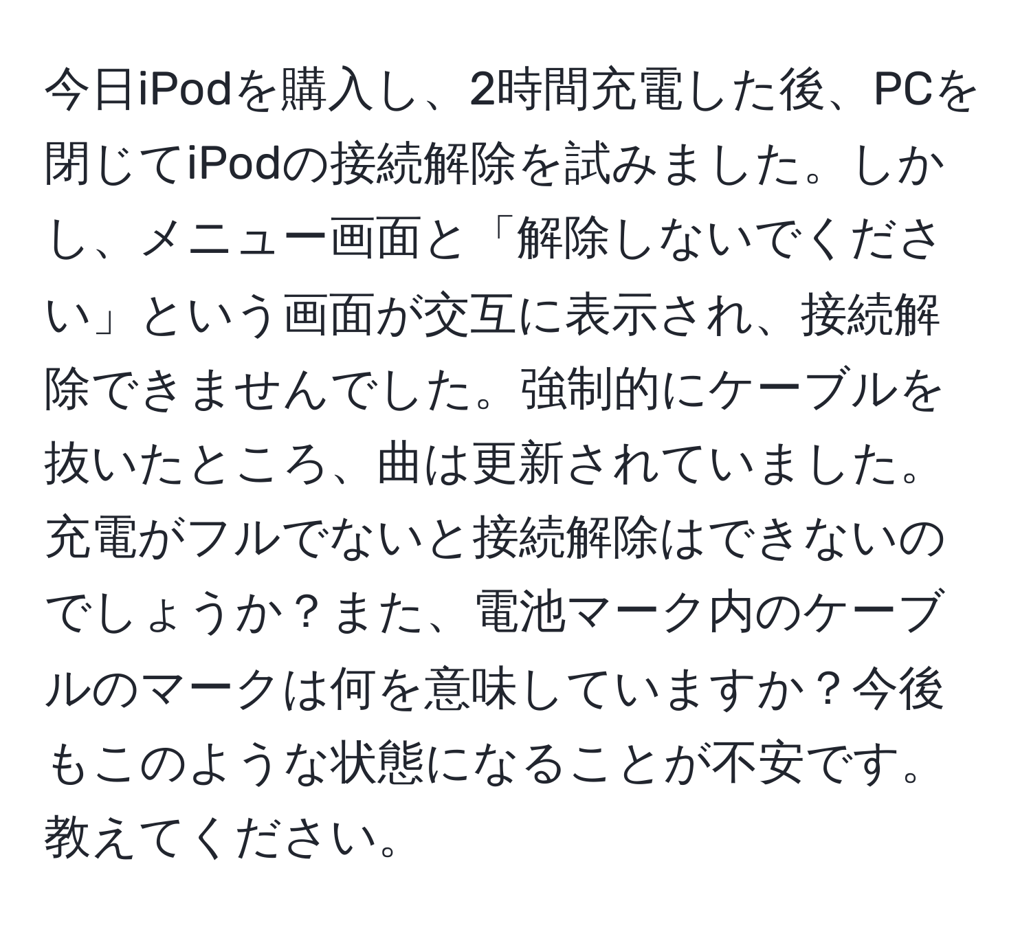 今日iPodを購入し、2時間充電した後、PCを閉じてiPodの接続解除を試みました。しかし、メニュー画面と「解除しないでください」という画面が交互に表示され、接続解除できませんでした。強制的にケーブルを抜いたところ、曲は更新されていました。充電がフルでないと接続解除はできないのでしょうか？また、電池マーク内のケーブルのマークは何を意味していますか？今後もこのような状態になることが不安です。教えてください。