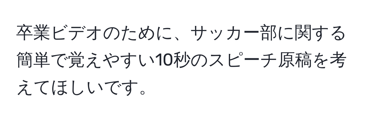 卒業ビデオのために、サッカー部に関する簡単で覚えやすい10秒のスピーチ原稿を考えてほしいです。