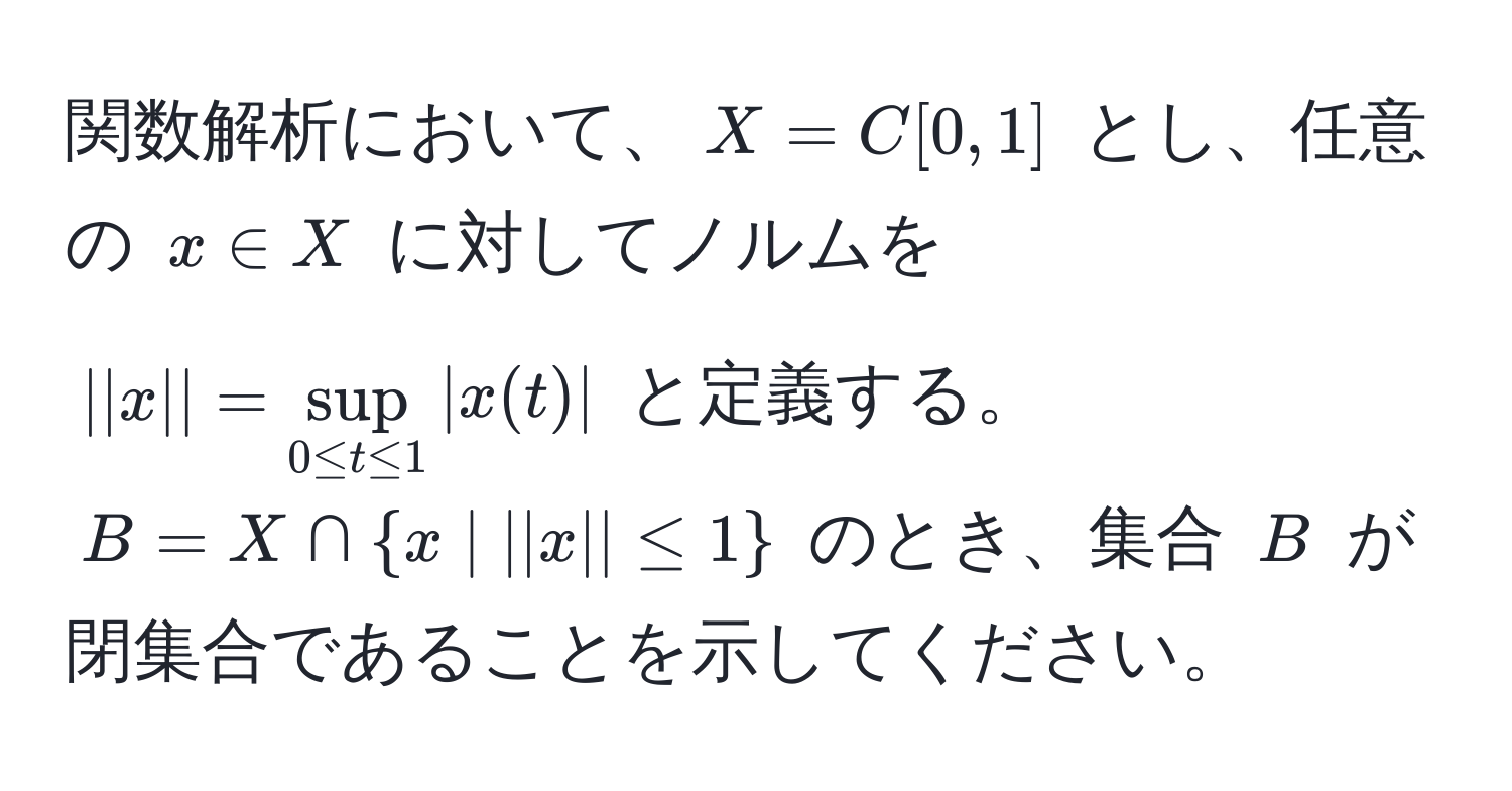 関数解析において、$X=C[0,1]$ とし、任意の $x ∈ X$ に対してノルムを $||x||=sup_0 ≤ t ≤ 1|x(t)|$ と定義する。$B=X ∩ x | ||x|| ≤ 1$ のとき、集合 $B$ が閉集合であることを示してください。