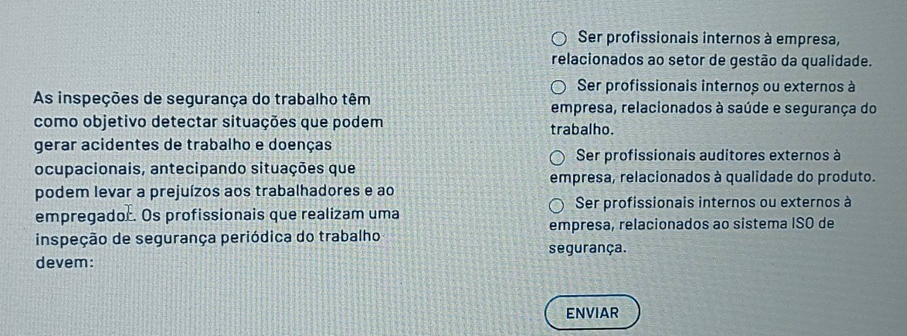 Ser profissionais internos à empresa,
relacionados ao setor de gestão da qualidade.
Ser profissionais internos ou externos à
As inspeções de segurança do trabalho têm
empresa, relacionados à saúde e segurança do
como objetivo detectar situações que podem
trabalho.
gerar acidentes de trabalho e doenças
Ser profissionais auditores externos à
ocupacionais, antecipando situações que
empresa, relacionados à qualidade do produto.
podem levar a prejuízos aos trabalhadores e ao
Ser profissionais internos ou externos à
empregador. Os profissionais que realizam uma
empresa, relacionados ao sistema ISO de
inspeção de segurança periódica do trabalho
segurança.
devem:
ENVIAR