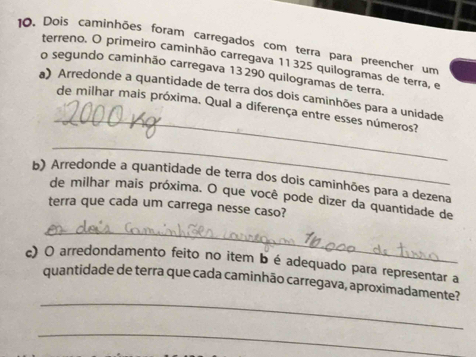 Dois caminhões foram carregados com terra para preencher um 
terreno. O primeiro caminhão carregava 11 325 quilogramas de terra, e 
o segundo caminhão carregava 13290 quilogramas de terra. 
_ 
) Arredonde a quantidade de terra dos dois caminhões para a unidade 
de milhar mais próxima. Qual a diferença entre esses números? 
_ 
b) Arredonde a quantidade de terra dos dois caminhões para a dezena 
de milhar mais próxima. O que você pode dizer da quantidade de 
terra que cada um carrega nesse caso? 
_ 
c) O arredondamento feito no item b é adequado para representar a 
_ 
quantidade de terra que cada caminhão carregava, aproximadamente? 
_