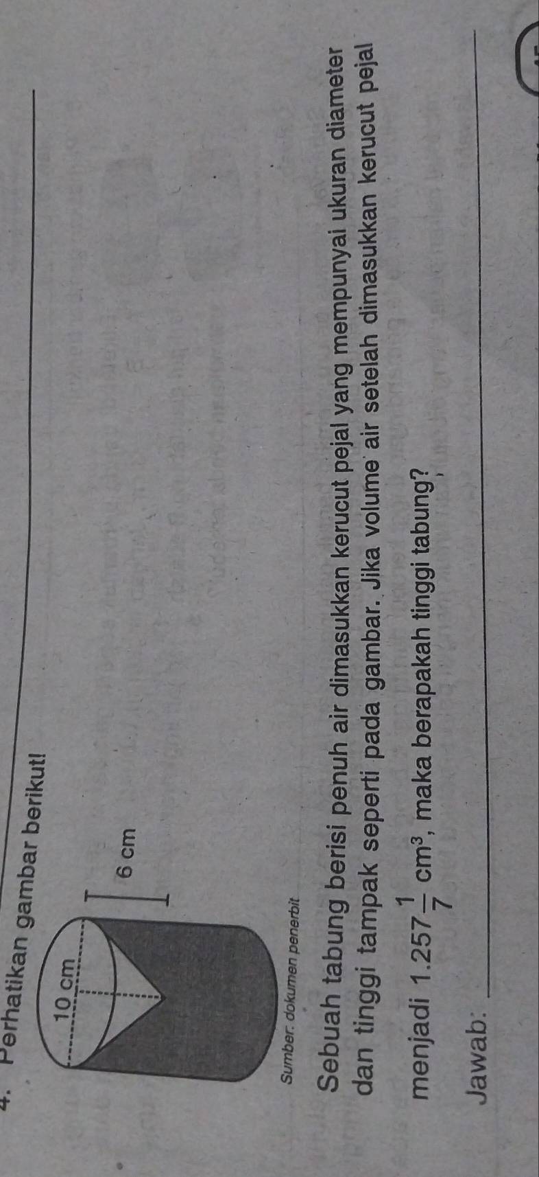 Perhatikan gambrikut!_ 
Sumber: dokumen penerbit 
Sebuah tabung berisi penuh air dimasukkan kerucut pejal yang mempunyai ukuran diameter 
dan tinggi tampak seperti pada gambar. Jika volume air setelah dimasukkan kerucut pejal 
menjadi 1.257 1/7 cm^3 , maka berapakah tinggi tabung? 
Jawab:_