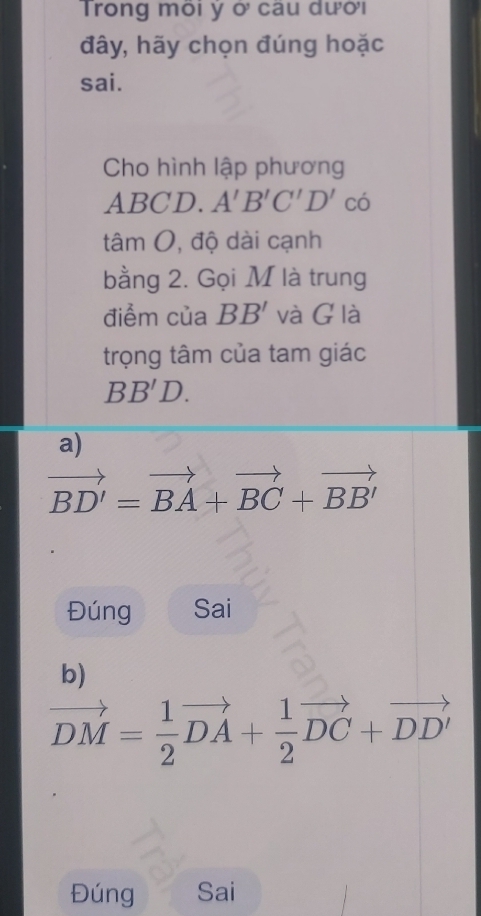 Trong môi ý ở câu dười
đây, hãy chọn đúng hoặc
sai.
Cho hình lập phương
ABCD. A'B'C'D' ( có
tâm O, độ dài cạnh
bằng 2. Gọi M là trung
điểm của BB' và G là
trọng tâm của tam giác
BB'D. 
a)
vector BD'=vector BA+vector BC+vector BB'
Đúng Sai
b)
vector DM= 1/2 vector DA+ 1/2 vector DC+vector DD'
Đúng Sai