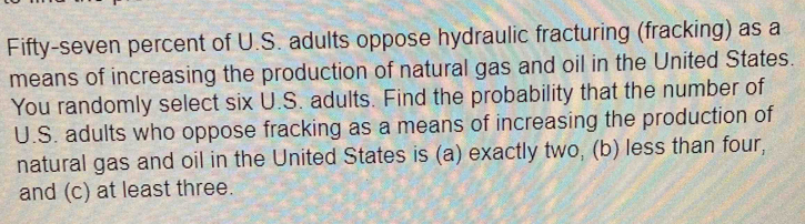 Fifty-seven percent of U.S. adults oppose hydraulic fracturing (fracking) as a 
means of increasing the production of natural gas and oil in the United States. 
You randomly select six U.S. adults. Find the probability that the number of 
U.S. adults who oppose fracking as a means of increasing the production of 
natural gas and oil in the United States is (a) exactly two, (b) less than four, 
and (c) at least three.