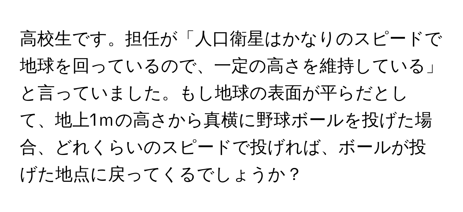 高校生です。担任が「人口衛星はかなりのスピードで地球を回っているので、一定の高さを維持している」と言っていました。もし地球の表面が平らだとして、地上1ｍの高さから真横に野球ボールを投げた場合、どれくらいのスピードで投げれば、ボールが投げた地点に戻ってくるでしょうか？