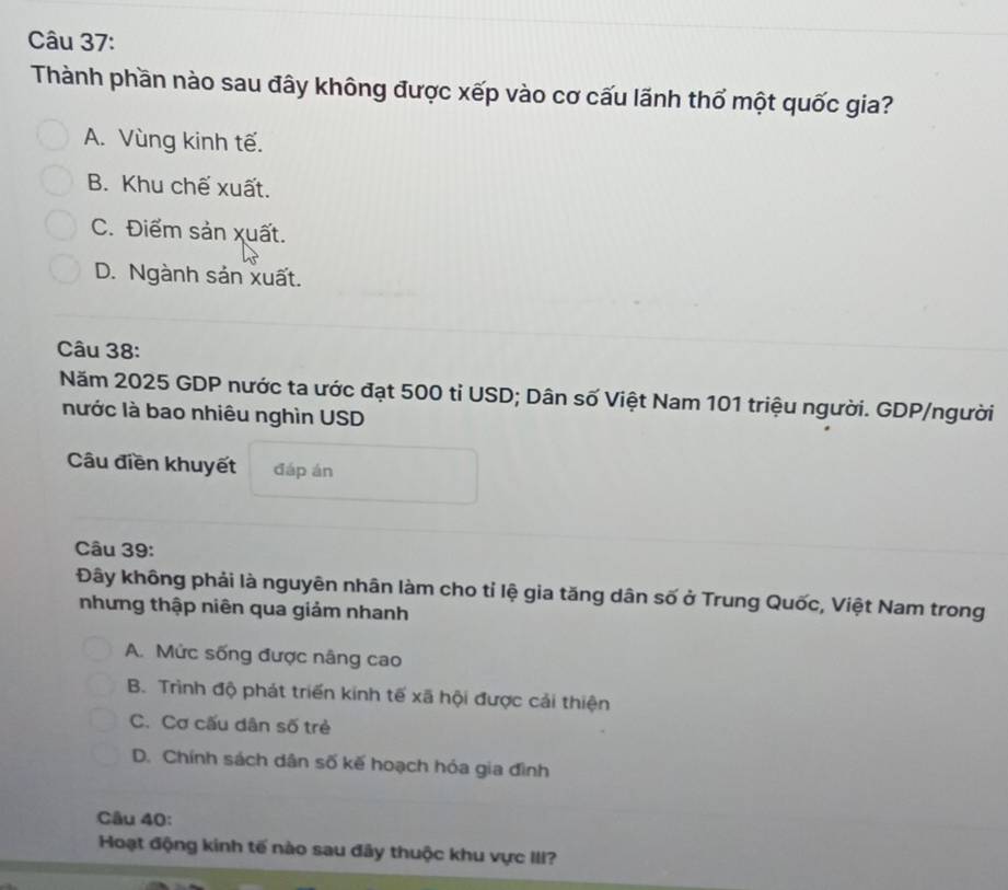 Thành phần nào sau đây không được xếp vào cơ cấu lãnh thổ một quốc gia?
A. Vùng kinh tế.
B. Khu chế xuất.
C. Điểm sản xuất.
D. Ngành sản xuất.
Câu 38:
Năm 2025 GDP nước ta ước đạt 500 tỉ USD; Dân số Việt Nam 101 triệu người. GDP/người
nước là bao nhiêu nghìn USD
âu điền khuyết đáp án
Câu 39:
Đây không phải là nguyên nhân làm cho tỉ lệ gia tăng dân số ở Trung Quốc, Việt Nam trong
nhưng thập niên qua giảm nhanh
A. Mức sống được nâng cao
B. Trình độ phát triển kinh tế xã hội được cải thiện
C. Cơ cấu dân số trẻ
D. Chính sách dân số kế hoạch hóa gia đình
Câu 40:
Hoạt động kinh tế nào sau đây thuộc khu vực III?