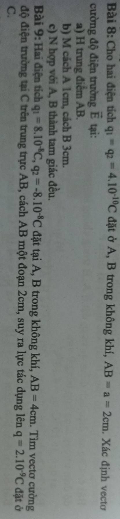 Cho hai điện tích q_1=q_2=4.10^(-10)C đặt ở A, B trong không khí, AB=a=2cm. Xác định vectơ 
cường độ điện trường vector E tại: 
a) H trung điểm AB. 
b) M cách A 1cm, cách B 3cm. 
c) N hợp với A, B thành tam giác đều. 
Bài 9: Hai điện tích q_1=8.10^(-8)C, q_2=-8.10^(-8)C đặt tại A, B trong không khí, AB=4cm. Tìm vectơ cường 
độ điện trường tại C trên trung trực AB, cách AB một đoạn 2cm, suy ra lực tác dụng lên q=2.10^(-9)C đặt ở
C.