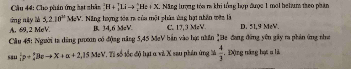 Cho phản ứng hạt nhân _1^(1H+_3^7Lito _2^4He+X. Năng lượng tỏa ra khi tổng hợp được 1 mol helium theo phản
ứng này là 5, 2.10^24)MeV V. Năng lượng tỏa ra của một phản ứng hạt nhân trên là
A. 69,2 MeV. B. 34,6 MeV. C. 17,3 MeV. D. 51,9 MeV.
Câu 45: Người ta dùng proton có động năng 5,45 MeV bắn vào hạt nhân beginarrayr 9 4endarray Be đang đứng yên gây ra phản ứng như
sau _1^(1p+_4^9Beto X+alpha +2,15MeV eV. Tỉ số tốc độ hạt α và X sau phản ứng là frac 4)3. Động năng hạt α là