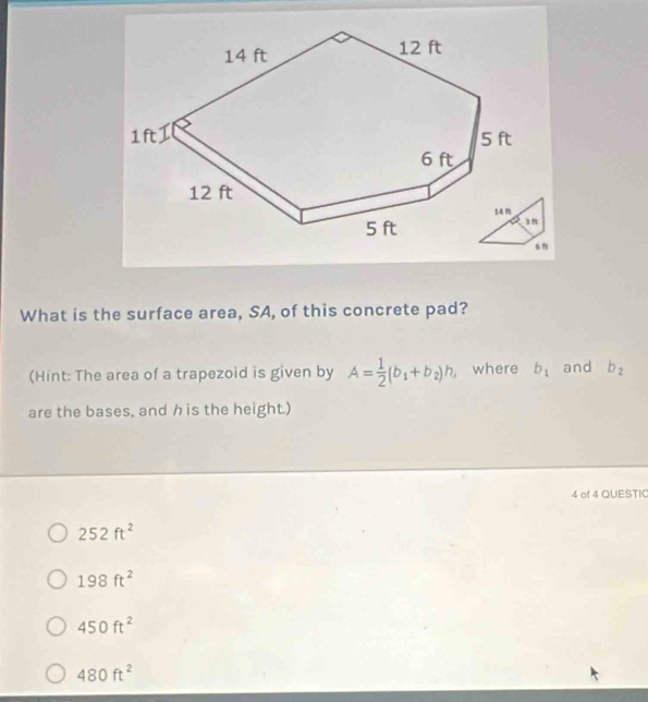 What is the surface area, SA, of this concrete pad?
(Hint: The area of a trapezoid is given by A= 1/2 (b_1+b_2)h , where b_1 and b_2
are the bases, and h is the height.)
4 of 4 QUESTIC
252ft^2
198ft^2
450ft^2
480ft^2