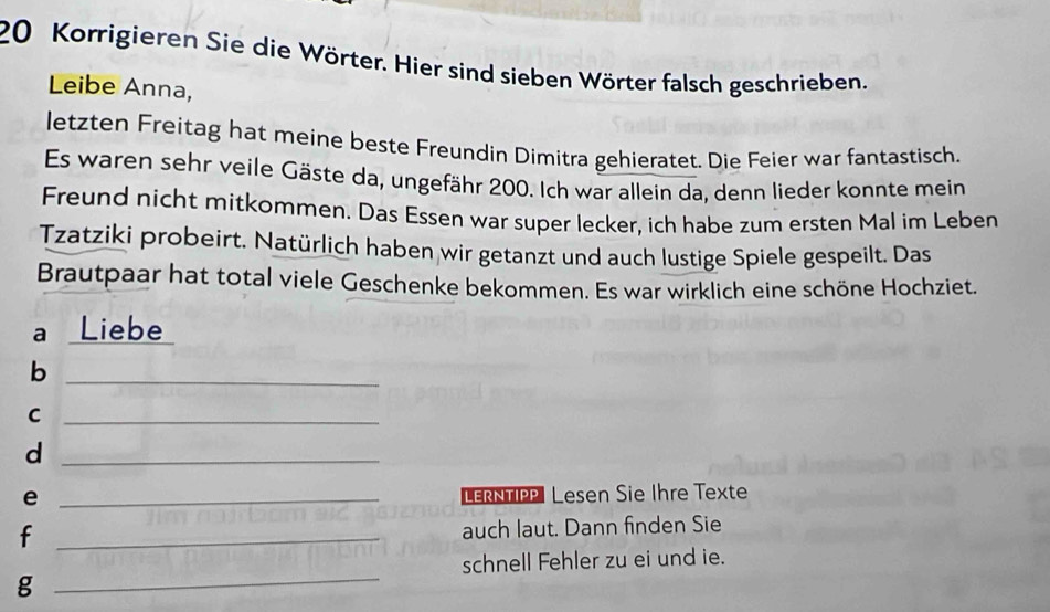 Korrigieren Sie die Wörter. Hier sind sieben Wörter falsch geschrieben. 
Leibe Anna, 
letzten Freitag hat meine beste Freundin Dimitra gehieratet. Die Feier war fantastisch. 
Es waren sehr veile Gäste da, ungefähr 200. Ich war allein da, denn lieder konnte mein 
Freund nicht mitkommen. Das Essen war super lecker, ich habe zum ersten Mal im Leben 
Tzatziki probeirt. Natürlich haben wir getanzt und auch lustige Spiele gespeilt. Das 
Brautpaar hat total viele Geschenke bekommen. Es war wirklich eine schöne Hochziet. 
a Liebe 
_b 
_C 
_d 
e _LERNTIP Lesen Sie Ihre Texte 
_f 
auch laut. Dann finden Sie 
schnell Fehler zu ei und ie. 
_g