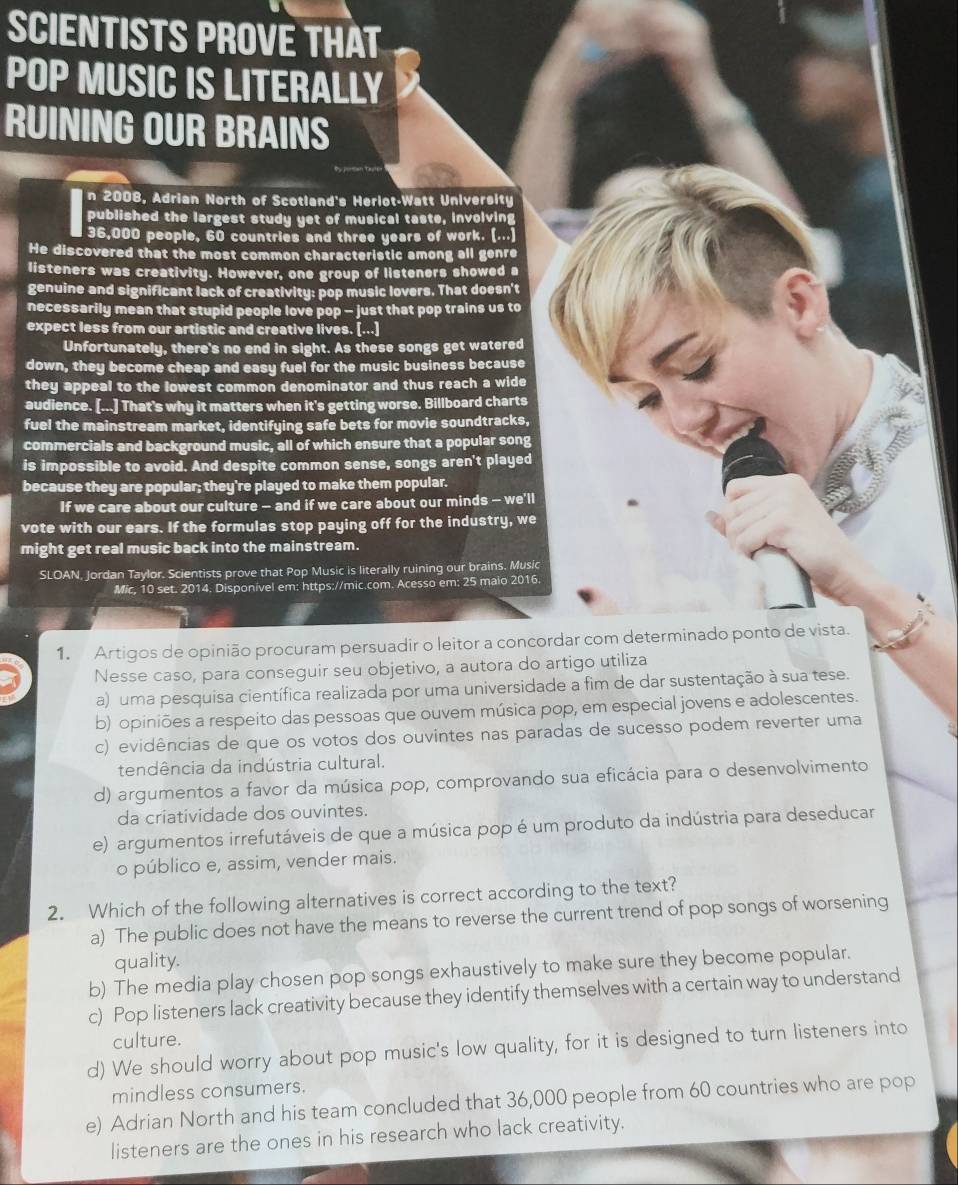 SCIENTISTS PROVE THAT
POP MUSIC IS LITERALLY
RUINING OUR BRAINS
n 2008, Adrian North of Scotland's Heriot-Watt University
published the largest study yet of musical taste, involving
36,000 people, 60 countries and three years of work. (...)
He discovered that the most common characteristic among all genre
listeners was creativity. However, one group of listeners showed a
genuine and significant lack of creativity: pop music lovers. That doesn't
necessarily mean that stupid people love pop - just that pop trains us to
expect less from our artistic and creative lives. [...]
Unfortunately, there's no end in sight. As these songs get watered
down, they become cheap and easy fuel for the music business because
they appeal to the lowest common denominator and thus reach a wide
audience. [...] That's why it matters when it's getting worse. Billboard charts
fuel the mainstream market, identifying safe bets for movie soundtracks,
commercials and background music, all of which ensure that a popular song
is impossible to avoid. And despite common sense, songs aren't played
because they are popular; they're played to make them popular.
If we care about our culture — and if we care about our minds — we'll
vote with our ears. If the formulas stop paying off for the industry, we
might get real music back into the mainstream.
SLOAN, Jordan Taylor. Scientists prove that Pop Music is literally ruining our brains. Music
Mic, 10 set. 2014. Disponivel em: https://mic.com. Acesso em: 25 maio 2016.
1. Artigos de opinião procuram persuadir o leitor a concordar com determinado ponto de vista.
Nesse caso, para conseguir seu objetivo, a autora do artigo utiliza
a) uma pesquisa científica realizada por uma universidade a fim de dar sustentação à sua tese.
b) opiniões a respeito das pessoas que ouvem música pop, em especial jovens e adolescentes.
c) evidências de que os votos dos ouvintes nas paradas de sucesso podem reverter uma
tendência da indústria cultural.
d) argumentos a favor da música pop, comprovando sua eficácia para o desenvolvimento
da criatividade dos ouvintes.
e) argumentos irrefutáveis de que a música pop é um produto da indústria para deseducar
o público e, assim, vender mais.
2. Which of the following alternatives is correct according to the text?
a) The public does not have the means to reverse the current trend of pop songs of worsening
quality.
b) The media play chosen pop songs exhaustively to make sure they become popular.
c) Pop listeners lack creativity because they identify themselves with a certain way to understand
culture.
d) We should worry about pop music's low quality, for it is designed to turn listeners into
mindless consumers.
e) Adrian North and his team concluded that 36,000 people from 60 countries who are pop
listeners are the ones in his research who lack creativity.