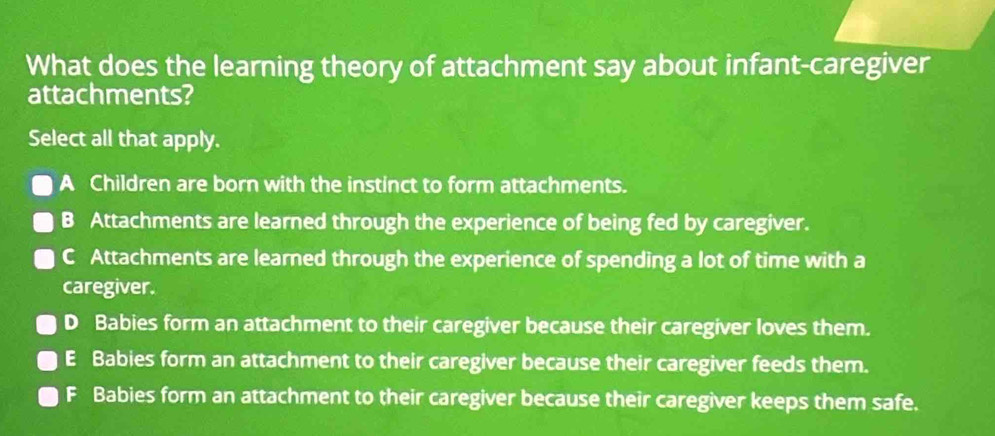 What does the learning theory of attachment say about infant-caregiver
attachments?
Select all that apply.
A Children are born with the instinct to form attachments.
B Attachments are learned through the experience of being fed by caregiver.
C Attachments are learned through the experience of spending a lot of time with a
caregiver.
D Babies form an attachment to their caregiver because their caregiver loves them.
E Babies form an attachment to their caregiver because their caregiver feeds them.
F Babies form an attachment to their caregiver because their caregiver keeps them safe.