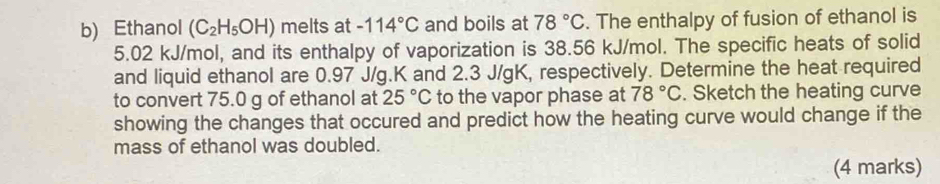 Ethanol (C_2H_5OH) melts at -114°C and boils at 78°C. The enthalpy of fusion of ethanol is
5.02 kJ/mol, and its enthalpy of vaporization is 38.56 kJ/mol. The specific heats of solid 
and liquid ethanol are 0.97 J/g. K and 2.3 J/gK, respectively. Determine the heat required 
to convert 75.0 g of ethanol at 25°C to the vapor phase at 78°C. Sketch the heating curve 
showing the changes that occured and predict how the heating curve would change if the 
mass of ethanol was doubled. 
(4 marks)