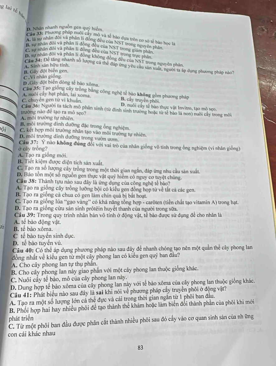 lai tế bà
D. Nhân nhanh nguồn gen quý hiểm.
Cầu 33: Phương pháp nuôi cây mô và tế bảo dựa trên cơ sở tế bảo học là
A. là sự nhân đôi và phân lì đồng đều của NST trong nguyên phân
B. sự nhân đôi và phân li đồng đều của NST trong giám phân
C. sự nhân đôi và phân li đồng đều của NST trong trực phân
D. sự nhân đôi và phân li đồng không đồng đều của NST trong nguyên phân
A. Sinh sản hữu tính.
Cầu 34: Để tăng nhanh số lượng cá thể đáp ứng yêu cầu sản xuất, người ta áp dụng phương pháp nào?
B. Gây đột biển gen.
C .Vi nhân giống,
D Gây đột biến dòng tế bào xôma.
Câu 35: Tạo giống cây trồng bằng công nghệ tế bào không gồm phương pháp
A. nuôi cầy hạt phần, lai xoma. B. cấy truyền phối.
C. chuyển gen từ vi khuẩn. D. nuôi cấy tế bảo thực vật Invitro, tạo mô sẹo.
Câu 36: Người ta tách mô phân sinh (từ định sinh trường hoặc từ tế bảo là non) nuôi cấy trong môi
trường nào để tạo ra mô sẹo?
A. môi trường tự nhiên.
B. mội trường dinh dưỡng đặc trong ổng nghiệm.
Đội C. kết hợp môi trường nhân tạo vào môi trường tự nhiên.
D. môi trường dinh dưỡng trong vườn ươm.
Câu 37: Ý nào không đúng đổi với vai trò của nhân giống vô tính trong ổng nghiệm (vi nhân giống)
ở cây trồng?
A. Tạo ra giống mới.
B. Tiết kiệm được diện tích sân xuất.
C. Tạo ra số lượng cây trồng trong một thời gian ngắn, đáp ứng nhu cầu sản xuất.
D. Bảo tồn một số nguồn gen thực vật quý hiểm có nguy cơ tuyệt chủng.
Câu 38: Thành tựu nào sau đây là ứng dụng của công nghệ tế bảo?
A. Tạo ra giống cây trồng lưỡng bội có kiểu gen đồng họp tử về tắt cả các gen.
B. Tạo ra giống cả chua có gen làm chín quả bị bất hoạt.
C. Tạo ra giống lúa “gạo vàng” có khá năng tổng hợp - carôten (tiền chất tạo vitamin A) trong hạt.
D. Tạo ra giống cừu sản sinh prôtêin huyết thanh của người trong sữa.
Câu 39: Trong quy trình nhân bản vô tính ở động vật, tế bào được sử dụng để cho nhân là
A. tế bào động vật.
1o B tế bào xôma.
C tế bào tuyến sinh dục.
D. tế bào tuyến vú.
Câu 40: Có thể áp dụng phương pháp nào sau đây để nhanh chóng tạo nên một quần thể cây phong lan
đồng nhất về kiểu gen từ một cây phong lan có kiểu gen quý ban đầu?
A. Cho cây phong lan tự thụ phần.
B. Cho cây phong lan này giao phần với một cây phong lan thuộc giống khác.
C. Nuôi cấy tế bào, mô của cây phong lan này.
D. Dung hợp tế bào xôma của cây phong lan này với tế bào xôma của cây phong lan thuộc giống khác.
Câu 41: Phát biểu nào sau đây là sai khi nói về phương pháp cấy truyền phối ở động vật?
A. Tạo ra một số lượng lớn cá thể đực và cái trong thời gian ngắn từ 1 phôi ban đầu.
B. Phối hợp hai hay nhiều phối đề tạo thành thể khảm hoặc làm biến đổi thành phần của phôi khi mới
phát triển
C. Từ một phôi ban đầu được phân cắt thành nhiều phôi sau đó cấy vào cơ quan sinh sản của nh ững
con cái khác nhau
83