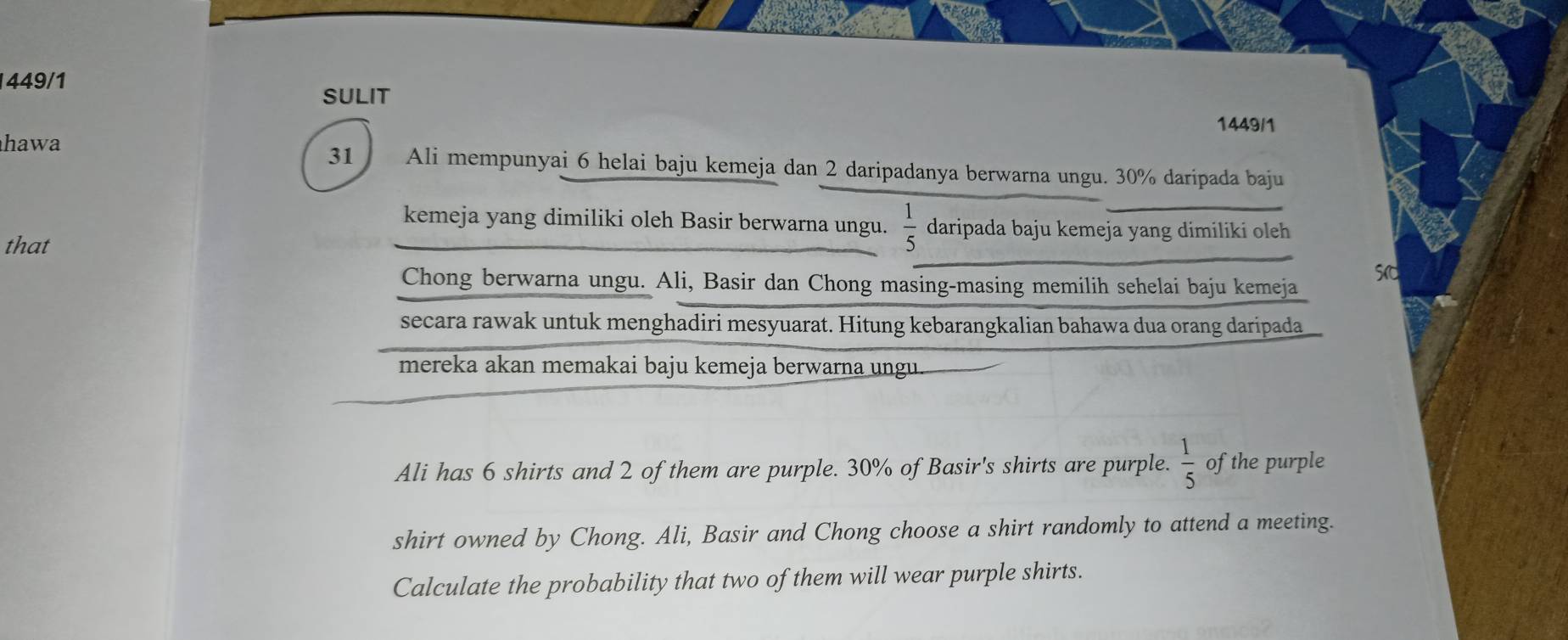 449/1 SULIT 
1449/1 
hawa 31 Ali mempunyai 6 helai baju kemeja dan 2 daripadanya berwarna ungu. 30% daripada baju 
kemeja yang dimiliki oleh Basir berwarna ungu.  1/5  daripada baju kemeja yang dimiliki oleh 
that 
Chong berwarna ungu. Ali, Basir dan Chong masing-masing memilih sehelai baju kemeja 
secara rawak untuk menghadiri mesyuarat. Hitung kebarangkalian bahawa dua orang daripada 
mereka akan memakai baju kemeja berwarna ungu 
Ali has 6 shirts and 2 of them are purple. 30% of Basir's shirts are purple.  1/5  of the purple 
shirt owned by Chong. Ali, Basir and Chong choose a shirt randomly to attend a meeting. 
Calculate the probability that two of them will wear purple shirts.