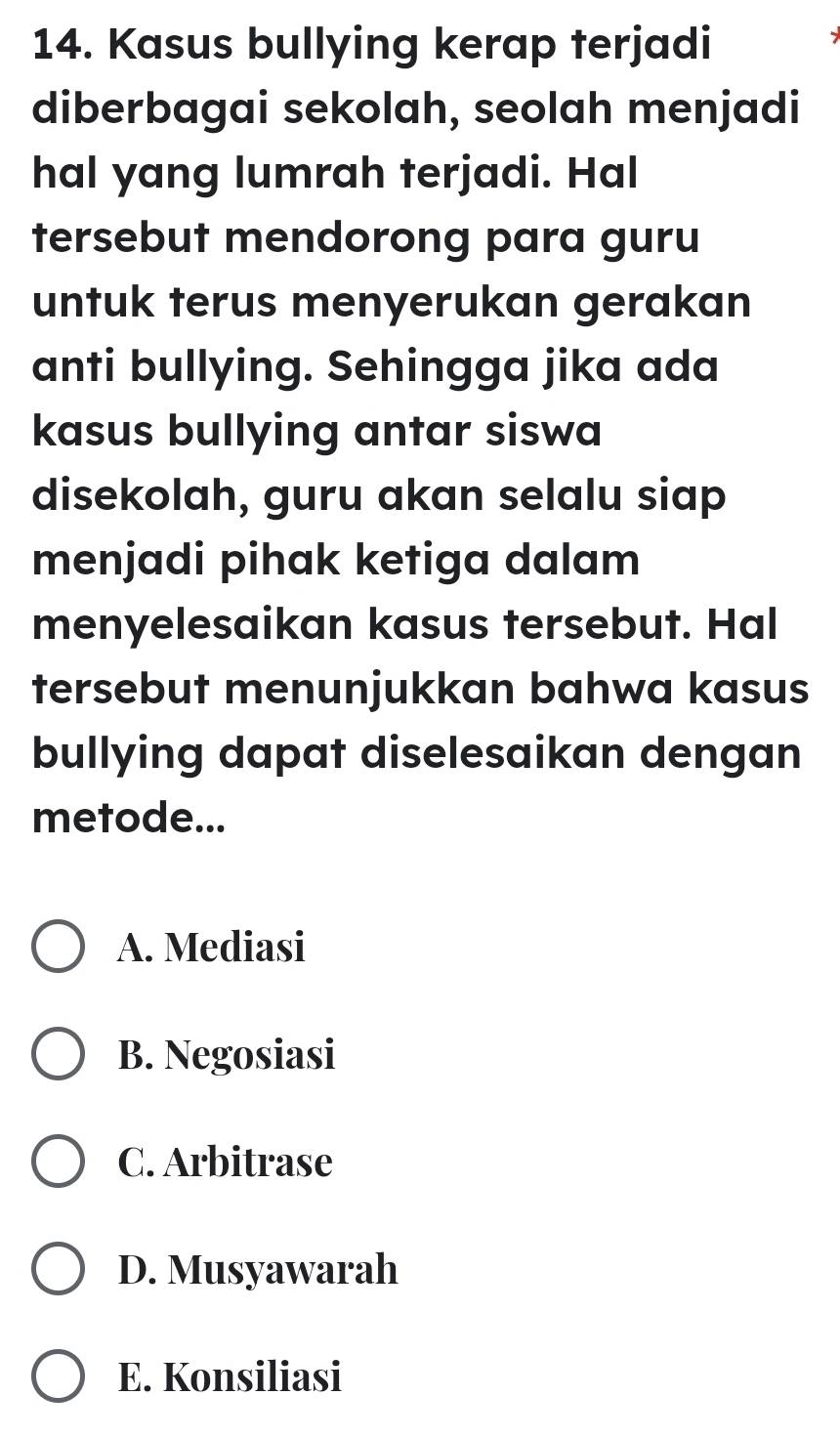 Kasus bullying kerap terjadi
diberbagai sekolah, seolah menjadi
hal yang lumrah terjadi. Hal
tersebut mendorong para guru
untuk terus menyerukan gerakan
anti bullying. Sehingga jika ada
kasus bullying antar siswa
disekolah, guru akan selalu siap
menjadi pihak ketiga dalam
menyelesaikan kasus tersebut. Hal
tersebut menunjukkan bahwa kasus
bullying dapat diselesaikan dengan
metode...
A. Mediasi
B. Negosiasi
C. Arbitrase
D. Musyawarah
E. Konsiliasi