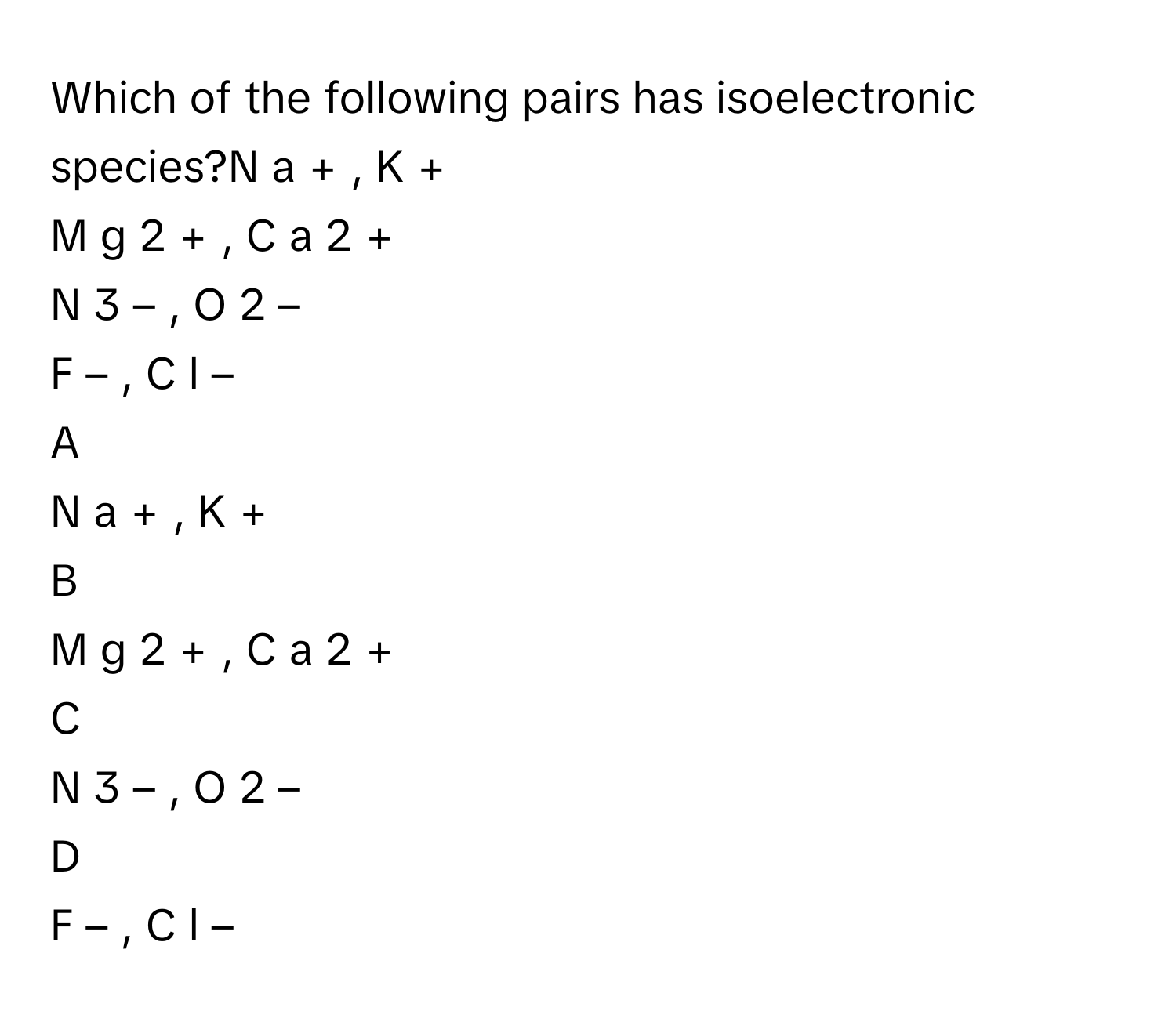 Which of the following pairs has isoelectronic species?N  a   +    ,  K   +       
M  g   2  +      ,  C  a   2  +         
N   3  –      ,  O   2  –         
F   –    ,  C  l   –       

A  
N  a   +    ,  K   +        


B  
M  g   2  +      ,  C  a   2  +          


C  
N   3  –      ,  O   2  –          


D  
F   –    ,  C  l   –