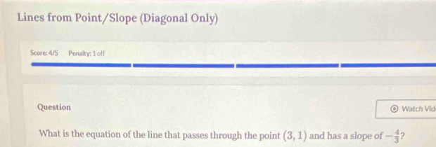 Lines from Point/Slope (Diagonal Only) 
Score: 4/5 Penalty: 1 off 
Question Watch Vid 
What is the equation of the line that passes through the point (3,1) and has a slope of - 4/3  2