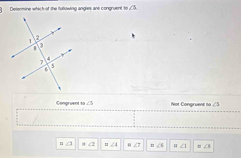 Determine which of the following angles are congruent to ∠ 5.
Congruent to ∠ 5 Not Congruent to ∠ 5
:: ∠ 3 :: ∠ 2 :: ∠ 4 ;; ∠ 7 :: ∠ 6 :: ∠ 1 :: ∠ 8