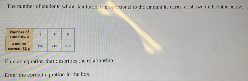 The number of students whom Ian tutors is proportional to the amount he earns, as shown in the table below. 
Find an equation that describes the relationship. 
Enter the correct equation in the box.