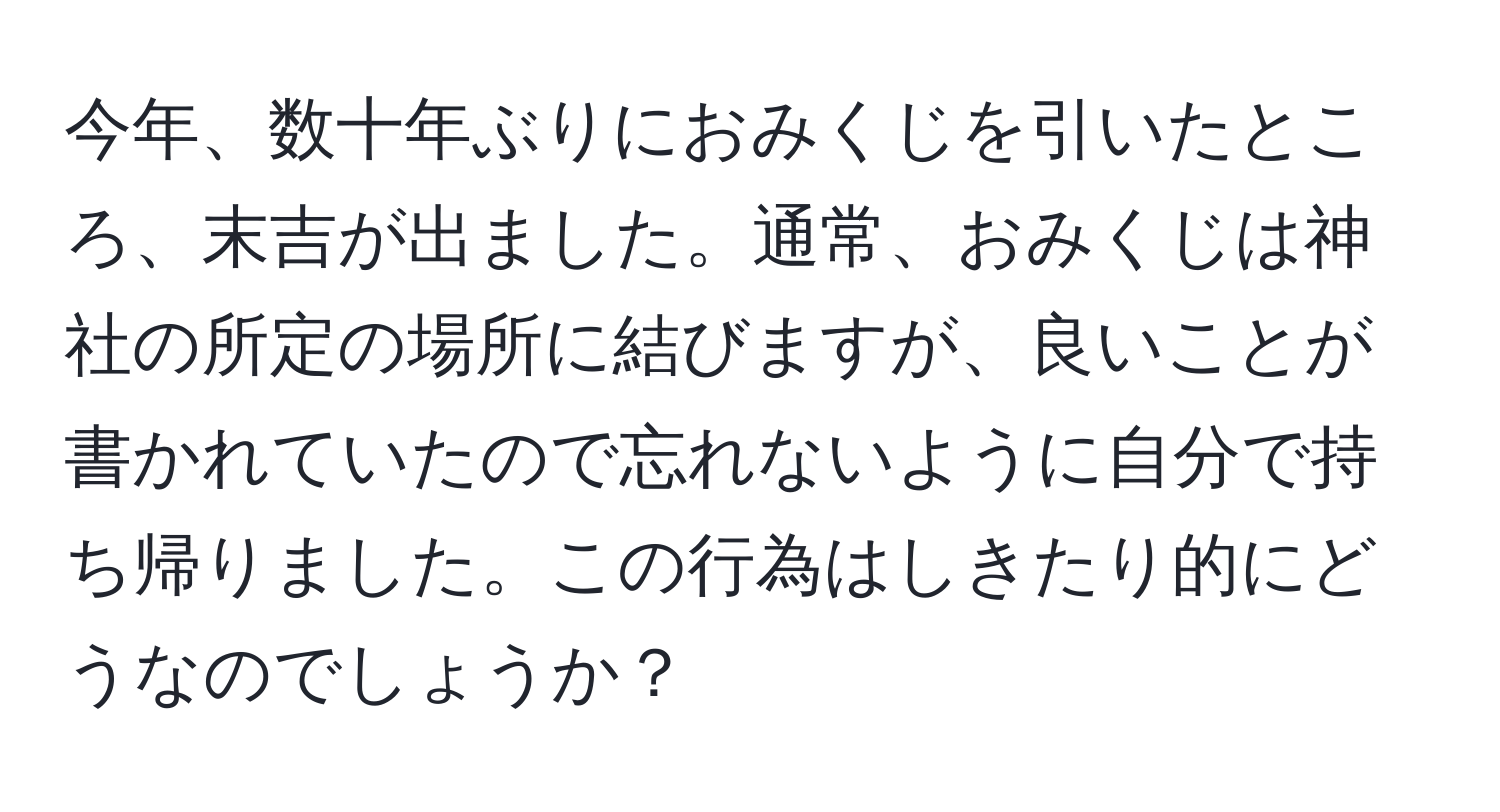 今年、数十年ぶりにおみくじを引いたところ、末吉が出ました。通常、おみくじは神社の所定の場所に結びますが、良いことが書かれていたので忘れないように自分で持ち帰りました。この行為はしきたり的にどうなのでしょうか？