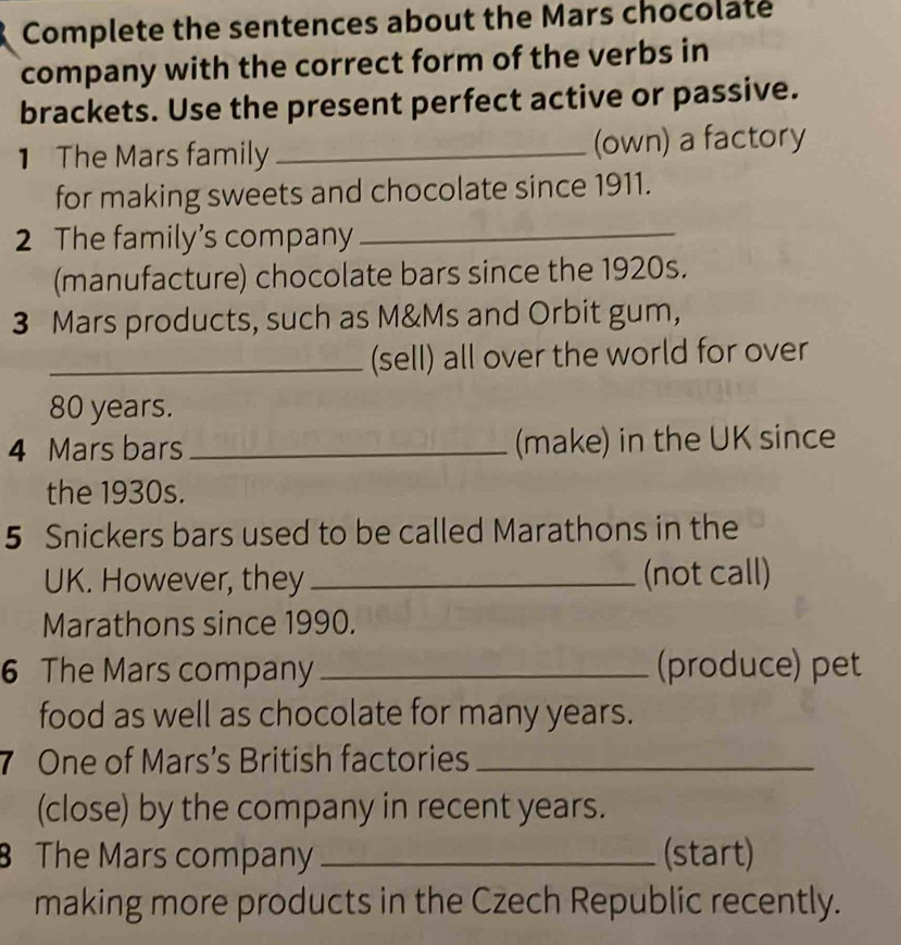 Complete the sentences about the Mars chocolate 
company with the correct form of the verbs in 
brackets. Use the present perfect active or passive. 
1 The Mars family _(own) a factory 
for making sweets and chocolate since 1911. 
2 The family’s company_ 
(manufacture) chocolate bars since the 1920s. 
3 Mars products, such as M&Ms and Orbit gum, 
_(sell) all over the world for over
80 years. 
4 Mars bars _(make) in the UK since 
the 1930s. 
5 Snickers bars used to be called Marathons in the 
UK. However, they _(not call) 
Marathons since 1990. 
6 The Mars company _(produce) pet 
food as well as chocolate for many years. 
7 One of Mars’s British factories_ 
(close) by the company in recent years. 
The Mars company _(start) 
making more products in the Czech Republic recently.