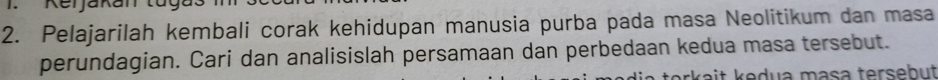 Pelajarilah kembali corak kehidupan manusia purba pada masa Neolitikum dan masa 
perundagian. Cari dan analisislah persamaan dan perbedaan kedua masa tersebut. 
rkait kedua mɑsa tersebut