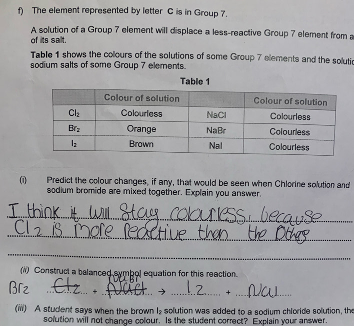 The element represented by letter C is in Group 7.
A solution of a Group 7 element will displace a less-reactive Group 7 element from a
of its salt.
Table 1 shows the colours of the solutions of some Group 7 elements and the solutic
sodium salts of some Group 7 elements.
(i) Predict the colour changes, if any, that would be seen when Chlorine solution and
sodium bromide are mixed together. Explain you answer.
_
_
_
(ii) Construct a balanced symbol equation for this reaction.
__+
__+
(iii) A student says when the brown l_2 solution was added to a sodium chloride solution, the
solution will not change colour. Is the student correct? Explain your answer.