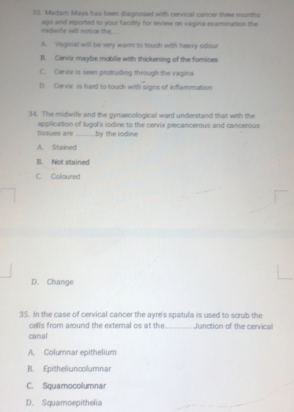 Madam Mays has been diagnosed with cervical cancer three months
ago and reported to your facility for review on vagina examination the
midwife will notice the....
A. Vaginal will be very warm to touch with heavy odour
B. Cevix maybe mobile with thickening of the fomices
C. Cervix is seen protruding through the vagina
D. Cervix is hard to touch with signs of inflammation
34. The midwife and the gynaecological ward understand that with the
application of lugol's iodine to the cervix precancerous and cancerous
tissues are ............ .by the iodine
A. Stained
B. Not stained
C. Coloured
D. Change
35. In the case of cervical cancer the ayre's spatula is used to scrub the
cells from around the external os at the_ Junction of the cervical
canal
A. Columnar epithelium
B. Epitheliuncolumnar
C. Squamocolumnar
D. Squamoepithelia